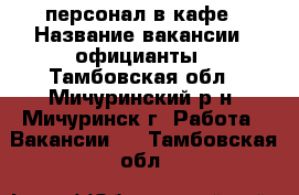 персонал в кафе › Название вакансии ­ официанты - Тамбовская обл., Мичуринский р-н, Мичуринск г. Работа » Вакансии   . Тамбовская обл.